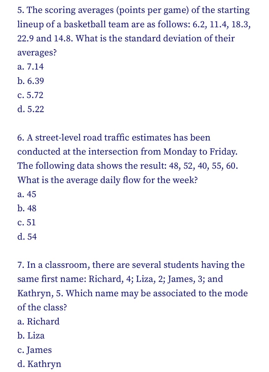 5. The scoring averages (points per game) of the starting
lineup of a basketball team are as follows: 6.2, 11.4, 18.3,
22.9 and 14.8. What is the standard deviation of their
averages?
a. 7.14
b. 6.39
c. 5.72
d. 5.22
6. A street-level road traffic estimates has been
conducted at the intersection from Monday to Friday.
The following data shows the result: 48, 52, 40, 55, 60.
What is the average daily flow for the week?
a. 45
b. 48
c. 51
d. 54
7. In a classroom, there are several students having the
same first name: Richard, 4; Liza, 2; James, 3; and
Kathryn, 5. Which name may be associated to the mode
of the class?
a. Richard
b. Liza
c. James
d. Kathryn