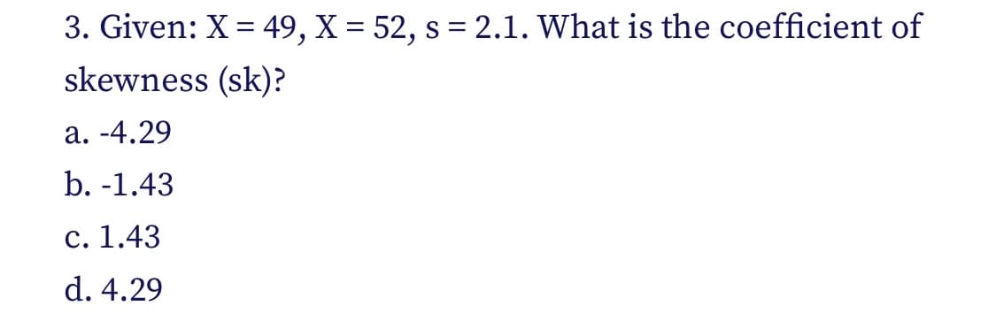 3. Given: X = 49, X = 52, s = 2.1. What is the coefficient of
skewness (sk)?
a. -4.29
b. -1.43
c. 1.43
d. 4.29