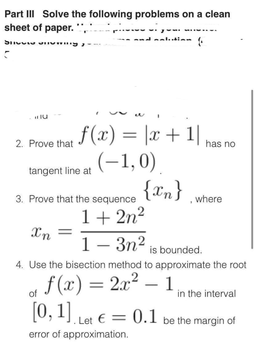 Part III Solve the following problems on a clean
sheet of paper.
Spetto an
C
11 TU
2. Prove that
ƒ(x) = |x + 1|
(-1,0)
{xn}
tangent line at
Xn
3. Prove that the sequence
1+2n²
1-3n²
is bounded.
4. Use the bisection method to approximate the root
f(x) = 2x²
-
of
[0, 1]. Let € = 0.1
error of approximation.
has no
1
where
in the interval
be the margin of