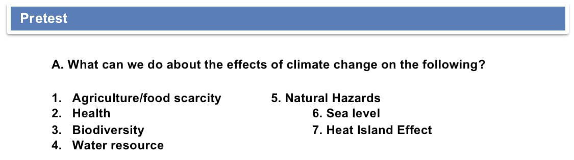 Pretest
A. What can we do about the effects of climate change on the following?
1. Agriculture/food scarcity
2. Health
3. Biodiversity
4. Water resource
5. Natural Hazards
6. Sea level
7. Heat Island Effect