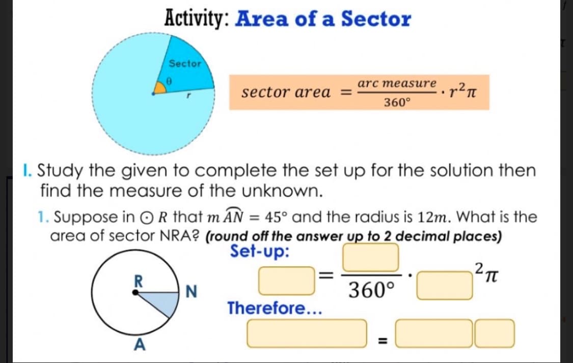 Activity: Area of a Sector
R
Sector
A
sector area =
I. Study the given to complete the set up for the solution then
find the measure of the unknown.
N
arc measure
1. Suppose in OR that m AN = 45° and the radius is 12m. What is the
area of sector NRA? (round off the answer up to 2 decimal places)
Set-up:
2 п
360°
Therefore...
².r²π
360°