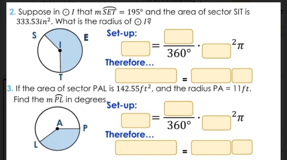 2. Suppose in I that m SET = 195° and the area of sector SIT is
333.53in². What is the radius of I?
S
E
Set-up:
L
Therefore...
P
3. If the area of sector PAL is 142.55ft2, and the radius PA = 11 ft.
Find the m PL in degrees Set-up:
2π
360°
Therefore...
360°
2 п
=