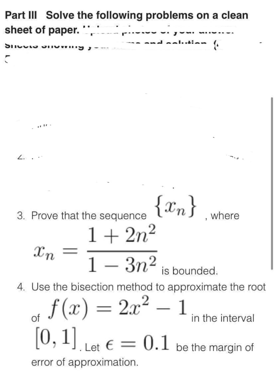 Part III Solve the following problems on a clean
sheet of paper.
Spetto an
C
3. Prove that the sequence
1+2n²
Xn
1 - 3n² is bounded.
4. Use the bisection method to approximate the root
f(x) = 2x²
-
of
[0, 1]. Let € = 0.1
error of approximation.
where
1
in the interval
be the margin of