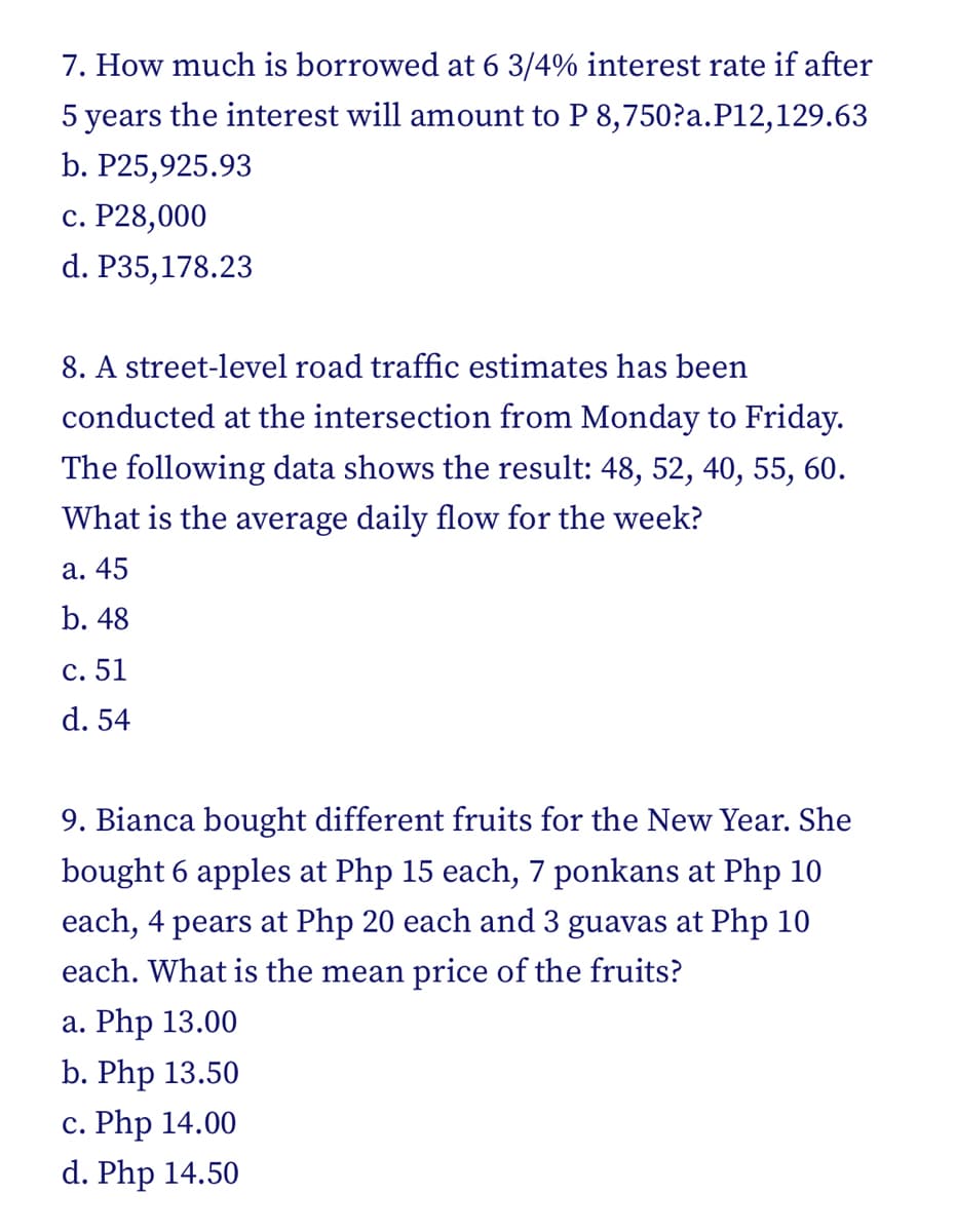 7. How much is borrowed at 6 3/4% interest rate if after
5 years the interest will amount to P 8,750?a.P12,129.63
b. P25,925.93
c. P28,000
d. P35,178.23
8. A street-level road traffic estimates has been
conducted at the intersection from Monday to Friday.
The following data shows the result: 48, 52, 40, 55, 60.
What is the average daily flow for the week?
a. 45
b. 48
c. 51
d. 54
9. Bianca bought different fruits for the New Year. She
bought 6 apples at Php 15 each, 7 ponkans at Php 10
each, 4 pears at Php 20 each and 3 guavas at Php 10
each. What is the mean price of the fruits?
a. Php 13.00
b. Php 13.50
c. Php 14.00
d. Php 14.50