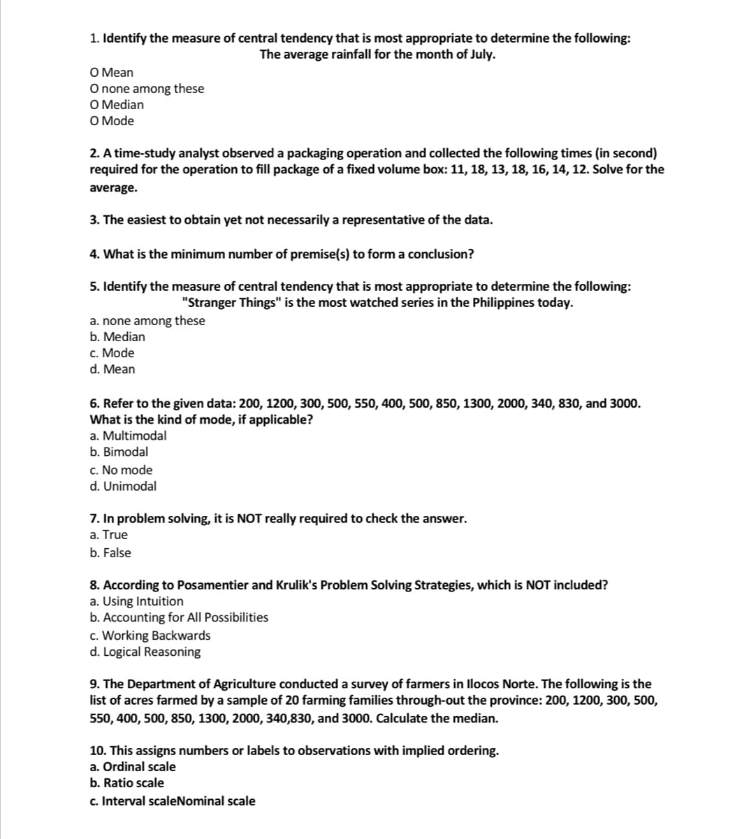 1. Identify the measure of central tendency that is most appropriate to determine the following:
The average rainfall for the month of July.
O Mean
O none among these
O Median
O Mode
2. A time-study analyst observed a packaging operation and collected the following times (in second)
required for the operation to fill package of a fixed volume box: 11, 18, 13, 18, 16, 14, 12. Solve for the
average.
3. The easiest to obtain yet not necessarily a representative of the data.
4. What is the minimum number of premise(s) to form a conclusion?
5. Identify the measure of central tendency that is most appropriate to determine the following:
"Stranger Things" is the most watched series in the Philippines today.
a. none among these
b. Median
c. Mode
d. Mean
6. Refer to the given data: 200, 1200, 300, 500, 550, 400, 500, 850, 1300, 2000, 340, 830, and 3000.
What is the kind of mode, if applicable?
a. Multimodal
b. Bimodal
c. No mode
d. Unimodal
7. In problem solving, it is NOT really required to check the answer.
a. True
b. False
8. According to Posamentier and Krulik's Problem Solving Strategies, which is NOT included?
a. Using Intuition
b. Accounting for All Possibilities
c. Working Backwards
d. Logical Reasoning
9. The Department of Agriculture conducted a survey of farmers in Ilocos Norte. The following is the
list of acres farmed by a sample of 20 farming families through-out the province: 200, 1200, 300, 500,
550, 400, 500, 850, 1300, 2000, 340,830, and 3000. Calculate the median.
10. This assigns numbers or labels to observations with implied ordering.
a. Ordinal scale
b. Ratio scale
c. Interval scaleNominal scale