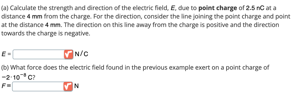 (a) Calculate the strength and direction of the electric field, E, due to point charge of 2.5 nC at a
distance 4 mm from the charge. For the direction, consider the line joining the point charge and point
at the distance 4 mm. The direction on this line away from the charge is positive and the direction
towards the charge is negative.
E =
✔N/C
(b) What force does the electric field found in the previous example exert on a point charge of
-2.10-8 C?
F=
N