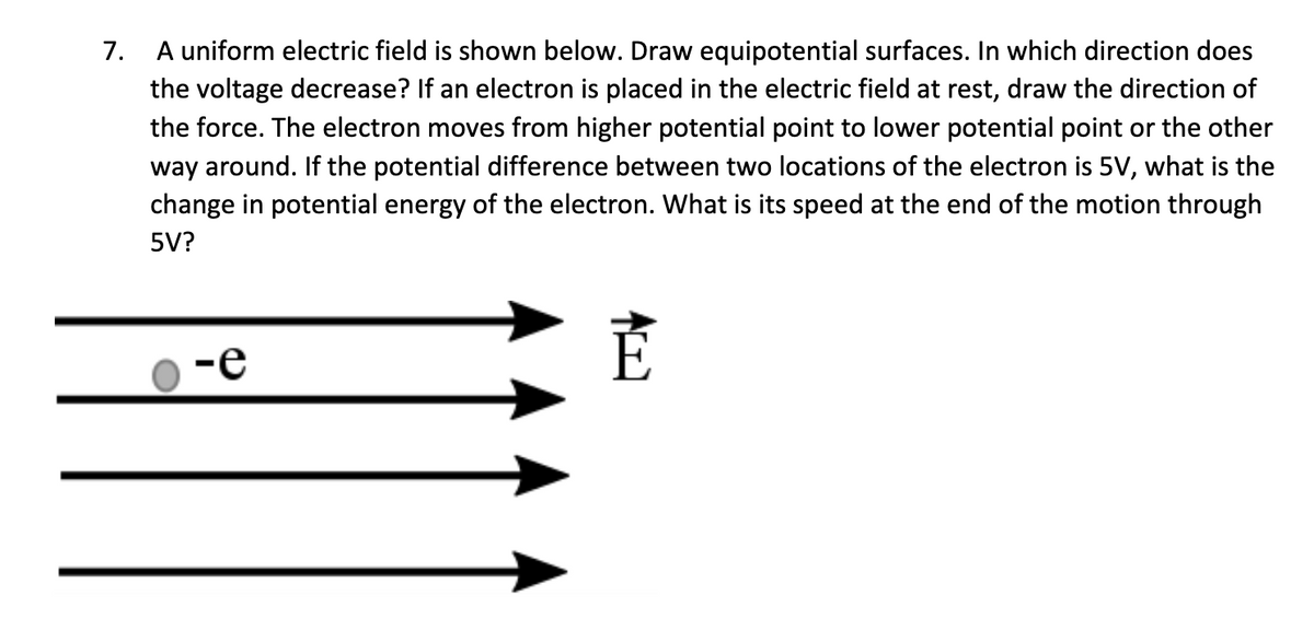 7.
A uniform electric field is shown below. Draw equipotential surfaces. In which direction does
the voltage decrease? If an electron is placed in the electric field at rest, draw the direction of
the force. The electron moves from higher potential point to lower potential point or the other
way around. If the potential difference between two locations of the electron is 5V, what is the
change in potential energy of the electron. What is its speed at the end of the motion through
5V?
E
-e