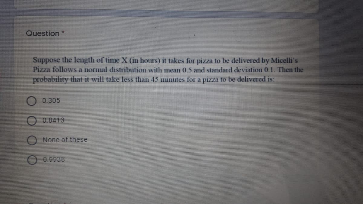 Question *
Suppose the length of time X (in hours) it takes for pizza to be delivered by Micelli's
Pizza followsS a normal distribution with mean 0.5 and standard deviation 01. Then the
probability that it will take less than 45 minutes for a pizza to be delivered is:
O 0.305
0.8413
None of these
0.9938
