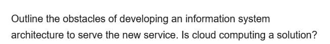 Outline the obstacles of developing an information system
architecture to serve the new service. Is cloud computing a solution?