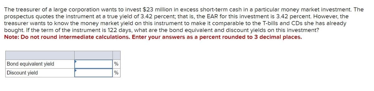 The treasurer of a large corporation wants to invest $23 million in excess short-term cash in a particular money market investment. The
prospectus quotes the instrument at a true yield of 3.42 percent; that is, the EAR for this investment is 3.42 percent. However, the
treasurer wants to know the money market yield on this instrument to make it comparable to the T-bills and CDs she has already
bought. If the term of the instrument is 122 days, what are the bond equivalent and discount yields on this investment?
Note: Do not round intermediate calculations. Enter your answers as a percent rounded to 3 decimal places.
Bond equivalent yield
Discount yield
%
%