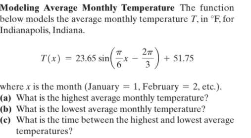 Modeling Average Monthly Temperature The function
below models the average monthly temperature T, in °F, for
Indianapolis, Indiana.
27
T(x) = 23.65 sin(
+ 51.75
r -
3
where x is the month (January = 1, February = 2, etc.).
(a) What is the highest average monthly temperature?
(b) What is the lowest average monthly temperature?
(c) What is the time between the highest and lowest average
temperatures?
