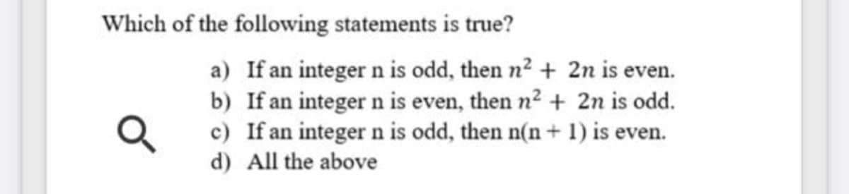 Which of the following statements is true?
a) If an integer n is odd, then n2 + 2n is even.
b) If an integer n is even, then n2 + 2n is odd.
c) If an integer n is odd, then n(n+ 1) is even.
d) All the above
