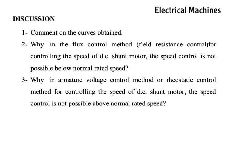 Electrical Machines
DISCUSSION
1- Comment on the curves obtained.
2- Why in the flux control method (field resistance control)for
controlling the speed of d.c. shunt motor, the speed control is not
possible below normal rated speed?
3- Why in armature voltage control method or rheostatic control
method for controlling the speed of d.c. shunt motor, the speed
control is not possible above normal rated speed?
