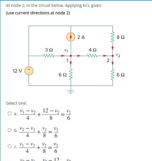 At node 2, in the circuit below, Applying KCL gives:
(use current directions at node 2)
2 A
V1
V2
1
2
12 V
6Ω
Select one:
Vi – V2
12 – v2 _ V2
O a.
4
8
6.
O b. V2 - Vị
8
4
b.
V2
V2
O c. Vi – V2
4
8
V2
V2
6.
Va - V.
Va
12
Va
+
+
+
