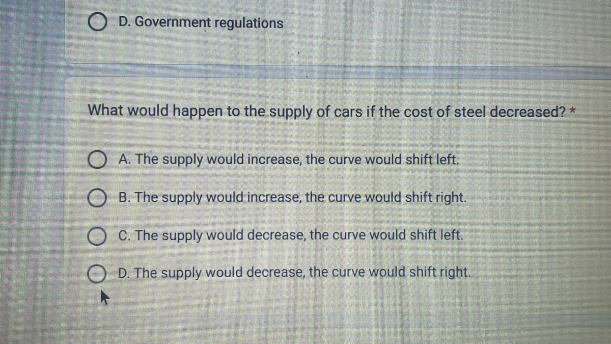 O D. Government regulations
What would happen to the supply of cars if the cost of steel decreased? *
OA. The supply would increase, the curve would shift left.
OB. The supply would increase, the curve would shift right.
O C. The supply would decrease, the curve would shift left.
OD. The supply would decrease, the curve would shift right.