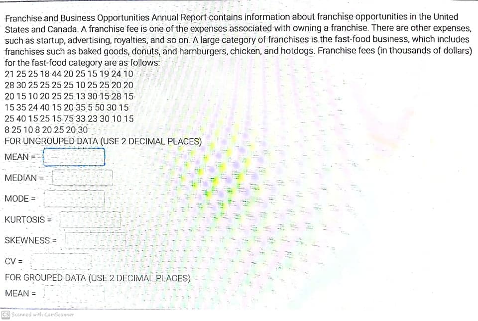 Franchise and Business Opportunities Annual Report contains information about franchise opportunities in the United
States and Canada. A franchise fee is one of the expenses associated with owning a franchise. There are other expenses,
such as startup, advertising, royalties, and so on. A large category of franchises is the fast-food businesss, which includes
franchises such as baked goods, donuts, and hamburgers, chicken, and hotdogs. Franchise fees (in thousands of dollars)
for the fast-food category are as follows:
21 25 25 18 44 20 25 15 19 24 1o
28 30 25 25 25 25 10 25 25 20 20.
20 15 10 20 25 25 13 30 15 28 15.
15 35 24 40 15 20 35 5 50 30 15
25 40 15 25 1575 33 23 30 10 15
8.25 10 8 20 25 20 30
FOR UNGROUPED DATA (USE 2 DECIMAL PLACES)
MEAN =
MEDIAN =
MODE =
KURTOSIS =
SKEWNESS =
CV =
FOR GROUPED DATA (USE 2 DECIMAL PLACES)
MEAN =
CS Scanned with CamScanner
