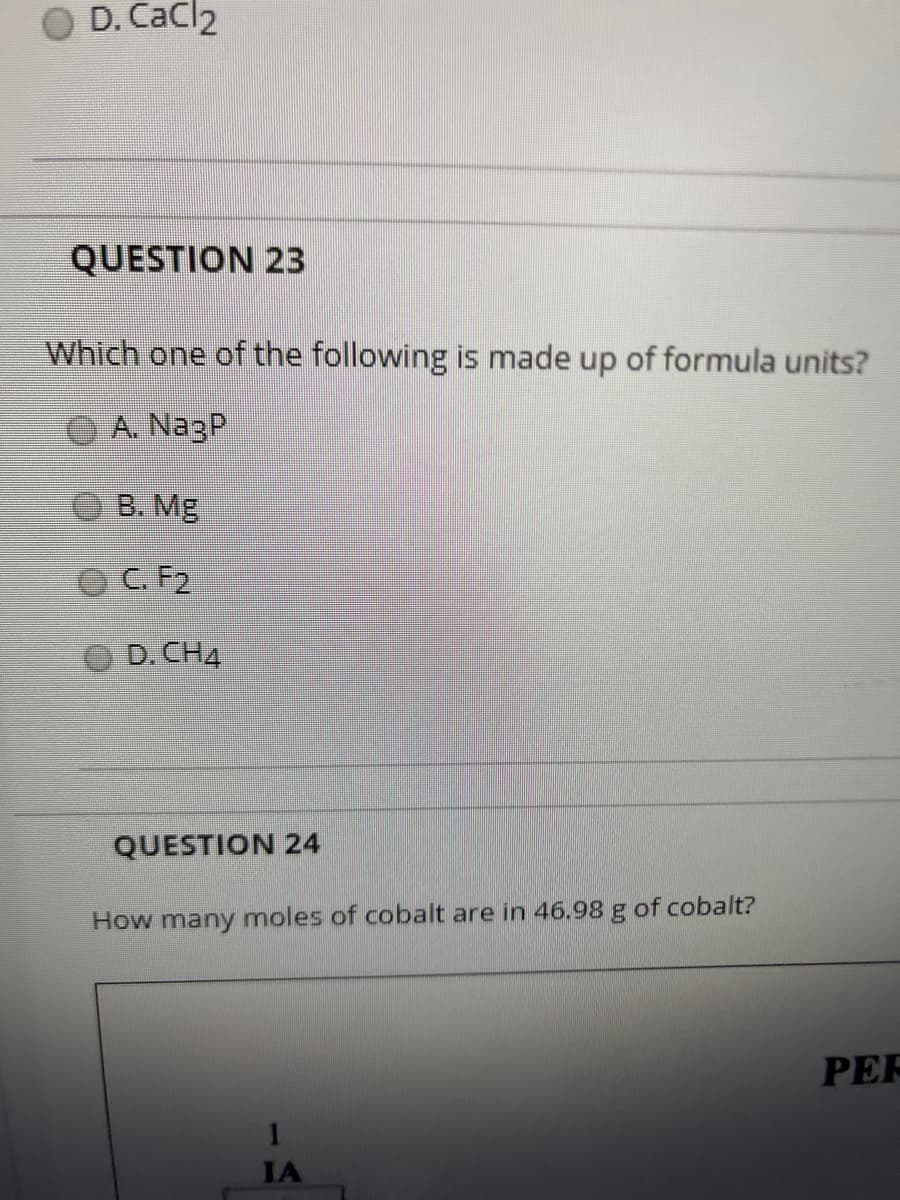 O D. CaCl2
QUESTION 23
Which one of the following is made up of formula units?
A. NagP
В. МЕ
OC. F2
D. CH4
QUESTION 24
How many moles of cobalt are in 46.98 g of cobalt?
PER
IA
