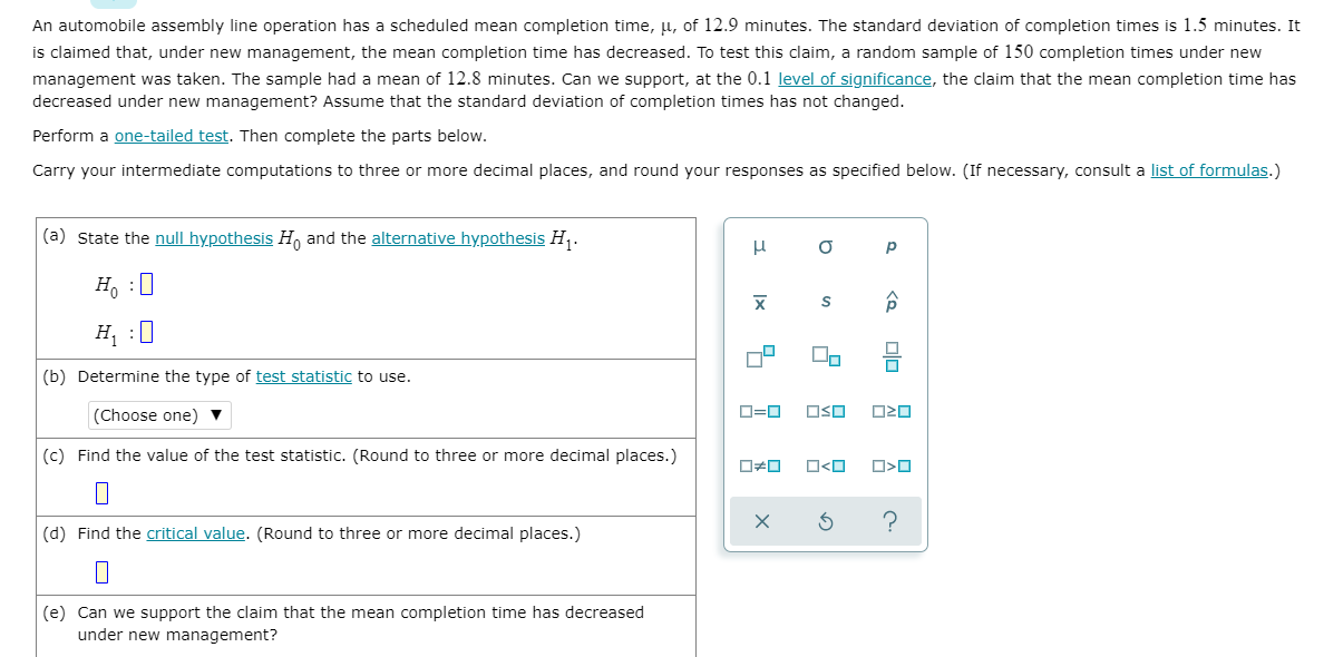 An automobile assembly line operation has a scheduled mean completion time, µ, of 12.9 minutes. The standard deviation of completion times is 1.5 minutes. It
is claimed that, under new management, the mean completion time has decreased. To test this claim, a random sample of 150 completion times under new
management was taken. The sample had a mean of 12.8 minutes. Can we support, at the 0.1 level of significance, the claim that the mean completion time has
decreased under new management? Assume that the standard deviation of completion times has not changed.
Perform a one-tailed test. Then complete the parts below.
Carry your intermediate computations to three or more decimal places, and round your responses as specified below. (If necessary, consult a list of formulas.)
(a) State the null hypothesis H, and the alternative hypothesis H,.
p
H, :0
H¡ :0
(b) Determine the type of test statistic to use.
(Choose one) ▼
OSO
(c) Find the value of the test statistic. (Round to three or more decimal places.)
O<O
?
(d) Find the critical value. (Round to three or more decimal places.)
(e) Can we support the claim that the mean completion time has decreased
under new management?
olo
to
|x
