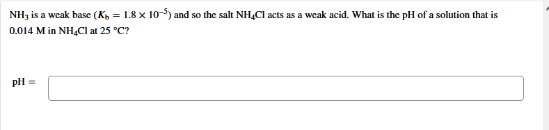 NH3 is a weak base (Kp = 1.8 × 10-5) and so the salt NH,Cl acts as a weak acid. What is the pH of a solution that is
0.014 M in NH4CI at 25 °C?
pH =
