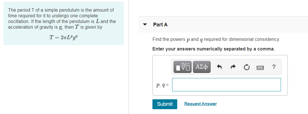 The period T of a simple pendulum is the amount of
time required for it to undergo one complete
oscillation. If the length of the pendulum is Land the
acceleration of gravity is g, then T is given by
Part A
T= 2nLPgª
Find the powers p and q required for dimensional consistency.
Enter your answers numerically separated by a comma.
nν ΑΣφ
p, q =
Submit
Request Answer
