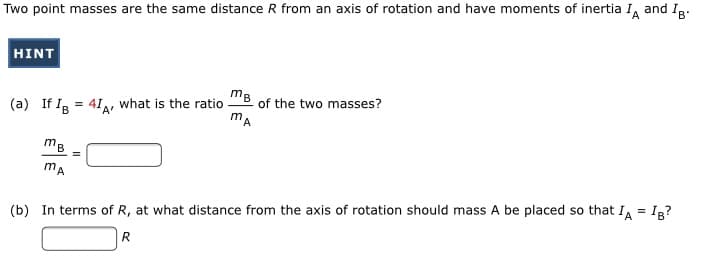 Two point masses are the same distance R from an axis of rotation and have moments of inertia I, and Ig:
HINT
mB
(a) If Ig = 41, what is the ratio
of the two masses?
A'
mB
mA
(b) In terms of R, at what distance from the axis of rotation should mass A be placed so that IA = Ig?
R
