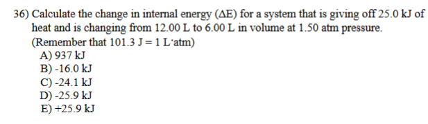 36) Calculate the change in internal energy (AE) for a system that is giving off 25.0 kJ of
heat and is changing from 12.00 L to 6.00 L in volume at 1.50 atm pressure.
(Remember that 101.3 J=1 L'atm)
A) 937 kJ
B) -16.0 kJ
C) -24.1 kJ
D) -25.9 kJ
E) +25.9 kJ
