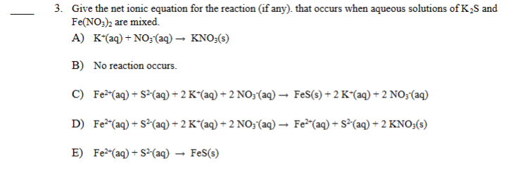 3. Give the net ionic equation for the reaction (if any). that occurs when aqueous solutions of K2S and
Fe(NO;)2 are mixed.
A) K*(aq) + NO;(aq) – KNO;(s)
B) No reaction occurs.
C) Fe"(aq) + S³(aq) + 2 K^(aq) + 2 NO;(aq) → FeS(s) + 2 K“(aq) +2 NO;(aq)
D) Fe"(aq) + S²(aq) + 2 K*(aq) + 2 NO;(aq) → Fe²"(aq) + s²(aq) + 2 KNO3(s)
E) Fe2(aq) + S²-(aq)
FeS(s)
