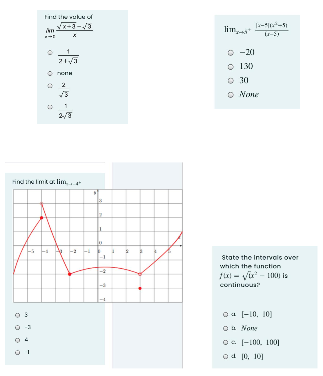 Find the value of
Vx+3 -/3
lim
lim,-5+
|x-5|(x²+5)
(х-5)
1
O -20
2+/3
O 130
none
O 30
V3
Ο Νone
1
2/3
Find the limit at lim,-4+
1
-5
-4
-2
1
3
14
-1
State the intervals over
which the function
-2
f(x) = V(x² – 100) is
-3
continuous?
оз
Оа. [-10, 10]
-3
O b. None
O 4
О с. [-100, 100]
O -1
o d. [0, 10]
оо
