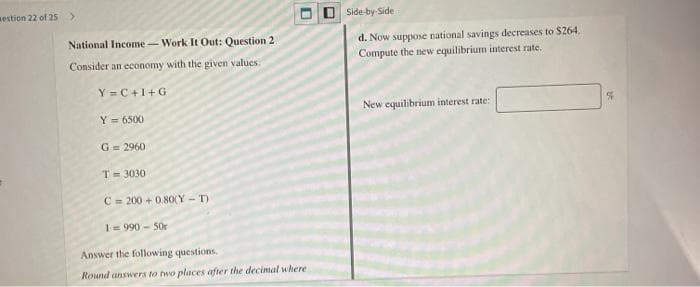 estion 22 of 25>
OSide by-Side
d. Now suppose national savings decreases to S264.
Compute the new equilibrium interest rate.
National Income-Work It Out: Question 2
Consider an economy with the given values.
Y=C+1+G
New equilibrium interest rate:
Y = 6500
G = 2960
T= 3030
C= 200 + 0.8O(Y - T)
1= 990 - 50r
Answer the following questions.
Round answers to two places after the decimal where
