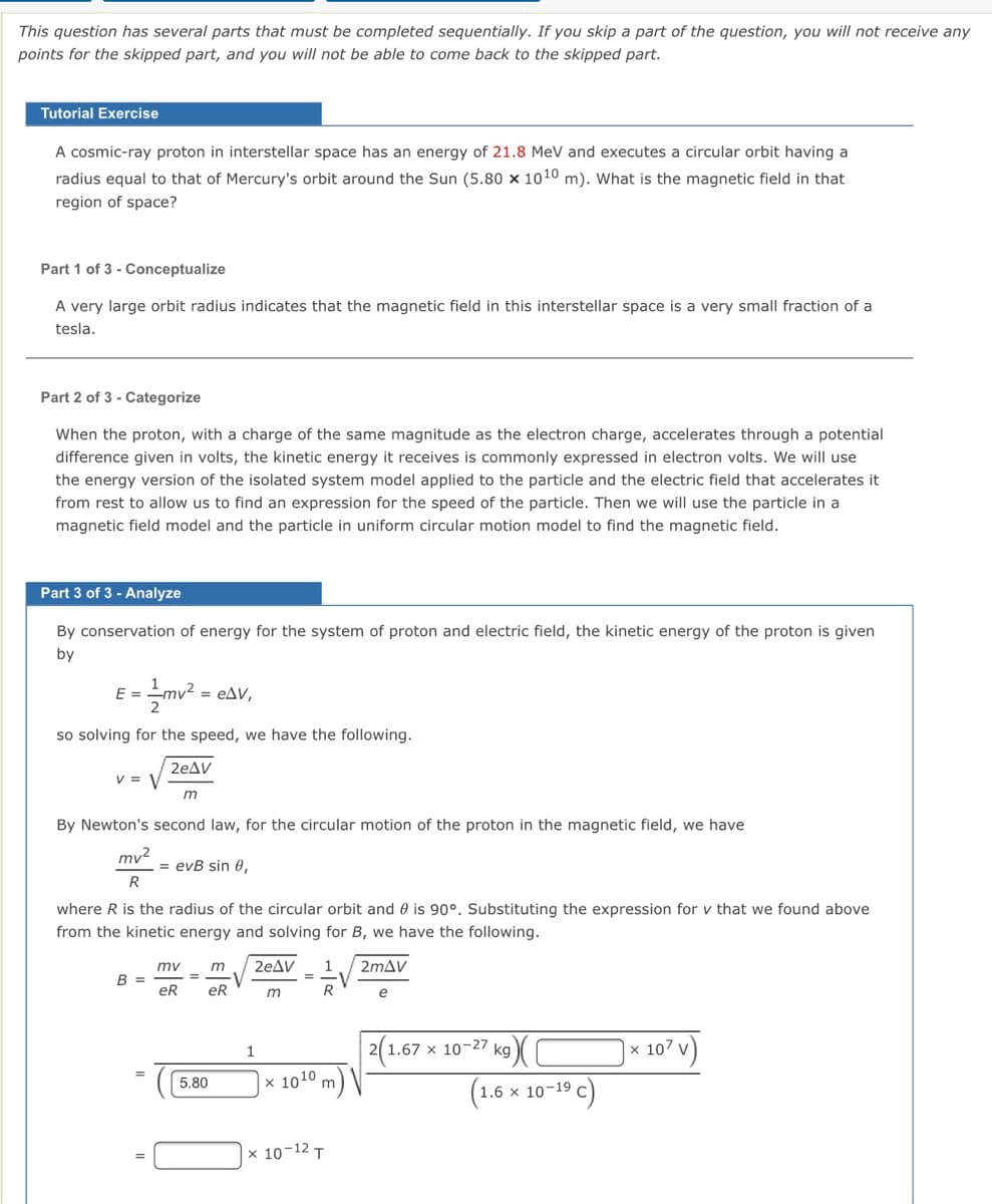 This question has several parts that must be completed sequentially. If you skip a part of the question, you will not receive any
points for the skipped part, and you will not be able to come back to the skipped part.
Tutorial Exercise
A cosmic-ray proton in interstellar space has an energy of 21.8 MeV and executes a circular orbit having a
radius equal to that of Mercury's orbit around the Sun (5.80 × 1010 m). What is the magnetic field in that
region of space?
Part 1 of 3 - Conceptualize
A very large orbit radius indicates that the magnetic field in this interstellar space is a very small fraction of a
tesla.
Part 2 of 3 - Categorize
When the proton, with a charge of the same magnitude as the electron charge, accelerates through a potential
difference given in volts, the kinetic energy it receives is commonly expressed in electron volts. We will use
the energy version of the isolated system model applied to the particle and the electric field that accelerates it
from rest to allow us to find an expression for the speed of the particle. Then we will use the particle in a
magnetic field model and the particle in uniform circular motion model to find the magnetic field.
Part 3 of 3 - Analyze
By conservation of energy for the system of proton and electric field, the kinetic energy of the proton is given
by
E =
mv? = eAV,
so solving for the speed, we have the following.
2eAV
V = V
By Newton's second law, for the circular motion of the proton in the magnetic field, we have
mv2
= evB sin 0,
R
where R is the radius of the circular orbit and 0 is 90°. Substituting the expression for v that we found above
from the kinetic energy and solving for B, we have the following.
mv
m
2eAV
1
2mAV
В 3
eR
%3D
eR
m
e
2(1.67 x 10-27 kg
x 107 v
5.80
x 1010 m) \|
(1.6 x 10-19 c)
x 10-12 T
