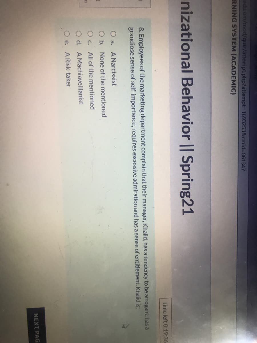 edu.om/mod/quiz/attempt.php?attempt3D1693253&cmid%3D861347
RNING SYSTEM (ACADEMIC)
nizational Behavior || Spring21
Time left 0:19:36
8. Employees of the marketing department complain that their manager, Khalid, has a tendency to be arrogant, has a
grandiose sense of self-importance, requires excessive admiration and has a sense of entitlement. Khalid is:
O a.
A Narcissist
O b. None of the mentioned
O c.
All of the mentioned
O d. AMachiavellianist
O e. ARisk-taker
NEXT PAG
