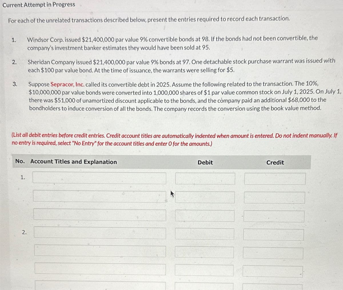 Current Attempt in Progress
For each of the unrelated transactions described below, present the entries required to record each transaction.
1.
2.
3.
Windsor Corp. issued $21,400,000 par value 9% convertible bonds at 98. If the bonds had not been convertible, the
company's investment banker estimates they would have been sold at 95.
1.
Sheridan Company issued $21,400,000 par value 9% bonds at 97. One detachable stock purchase warrant was issued with
each $100 par value bond. At the time of issuance, the warrants were selling for $5.
(List all debit entries before credit entries. Credit account titles are automatically indented when amount is entered. Do not indent manually. If
no entry is required, select "No Entry" for the account titles and enter O for the amounts.)
2.
Suppose Sepracor, Inc. called its convertible debt in 2025. Assume the following related to the transaction. The 10%,
$10,000,000 par value bonds were converted into 1,000,000 shares of $1 par value common stock on July 1, 2025. On July 1,
there was $51,000 of unamortized discount applicable to the bonds, and the company paid an additional $68,000 to the
bondholders to induce conversion of all the bonds. The company records the conversion using the book value method.
No. Account Titles and Explanation
Debit
Credit