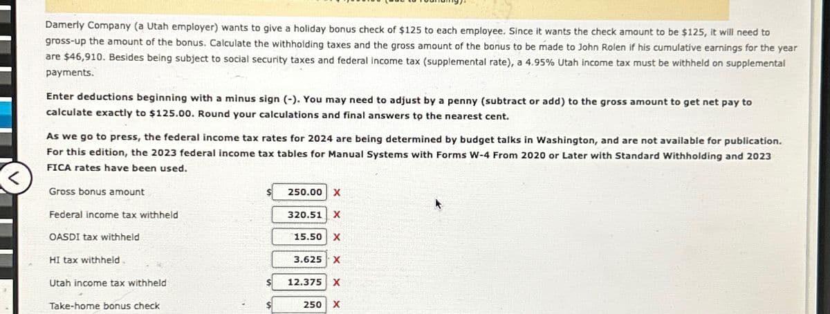 Damerly Company (a Utah employer) wants to give a holiday bonus check of $125 to each employee. Since it wants the check amount to be $125, it will need to
gross-up the amount of the bonus. Calculate the withholding taxes and the gross amount of the bonus to be made to John Rolen if his cumulative earnings for the year
are $46,910. Besides being subject to social security taxes and federal income tax (supplemental rate), a 4.95% Utah income tax must be withheld on supplemental
payments.
Enter deductions beginning with a minus sign (-). You may need to adjust by a penny (subtract or add) to the gross amount to get net pay to
calculate exactly to $125.00. Round your calculations and final answers to the nearest cent.
As we go to press, the federal income tax rates for 2024 are being determined by budget talks in Washington, and are not available for publication.
For this edition, the 2023 federal income tax tables for Manual Systems with Forms W-4 From 2020 or Later with Standard Withholding and 2023
FICA rates have been used.
Gross bonus amount
Federal income tax withheld
OASDI tax withheld
HI tax withheld
Utah income tax withheld
Take-home bonus check
250.00 X
320.51 X
15.50 X
3.625 X
12.375 X
250 X