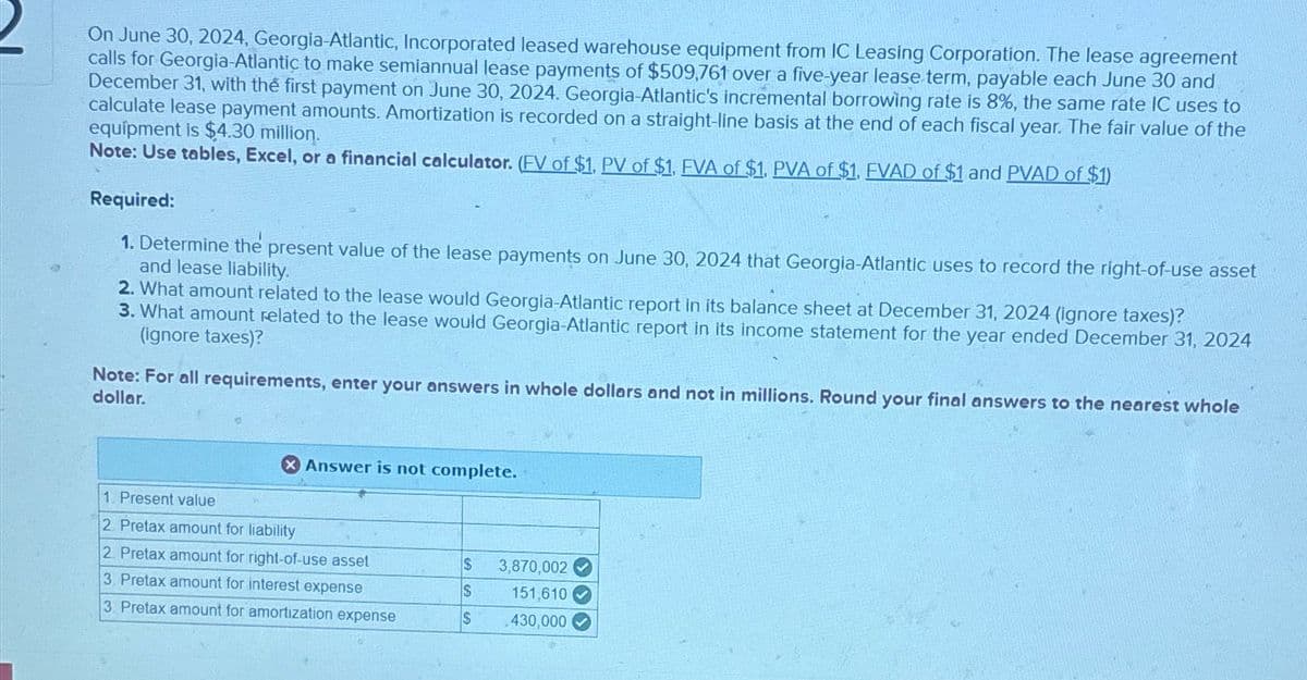 On June 30, 2024, Georgia-Atlantic, Incorporated leased warehouse equipment from IC Leasing Corporation. The lease agreement
calls for Georgia-Atlantic to make semiannual lease payments of $509,761 over a five-year lease term, payable each June 30 and
December 31, with the first payment on June 30, 2024. Georgia-Atlantic's incremental borrowing rate is 8%, the same rate IC uses to
calculate lease payment amounts. Amortization is recorded on a straight-line basis at the end of each fiscal year. The fair value of the
equipment is $4.30 million.
Note: Use tables, Excel, or a financial calculator. (FV of $1, PV of $1, FVA of $1, PVA of $1, FVAD of $1 and PVAD of $1)
Required:
1. Determine the present value of the lease payments on June 30, 2024 that Georgia-Atlantic uses to record the right-of-use asset
and lease liability.
2. What amount related to the lease would Georgia-Atlantic report in its balance sheet at December 31, 2024 (ignore taxes)?
3. What amount related to the lease would Georgia-Atlantic report in its income statement for the year ended December 31, 2024
(ignore taxes)?
Note: For all requirements, enter your answers in whole dollars and not in millions. Round your final answers to the nearest whole
dollar.
Answer is not complete.
1. Present value
2. Pretax amount for liability
2. Pretax amount for right-of-use asset
3. Pretax amount for interest expense
3. Pretax amount for amortization expense
$
S
$ 430,000
3,870,002✔
151,610