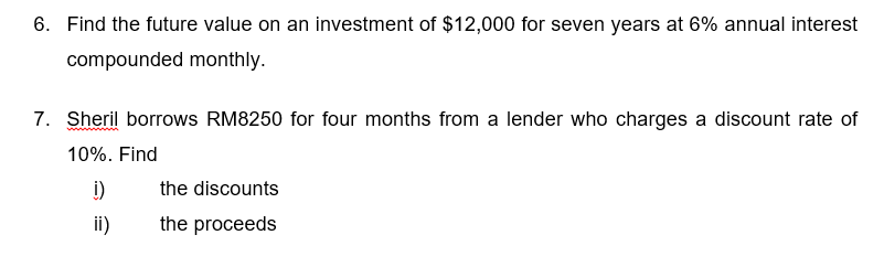 6. Find the future value on an investment of $12,000 for seven years at 6% annual interest
compounded monthly.
7. Sheril borrows RM8250 for four months from a lender who charges a discount rate of
10%. Find
i)
ii)
the discounts
the proceeds