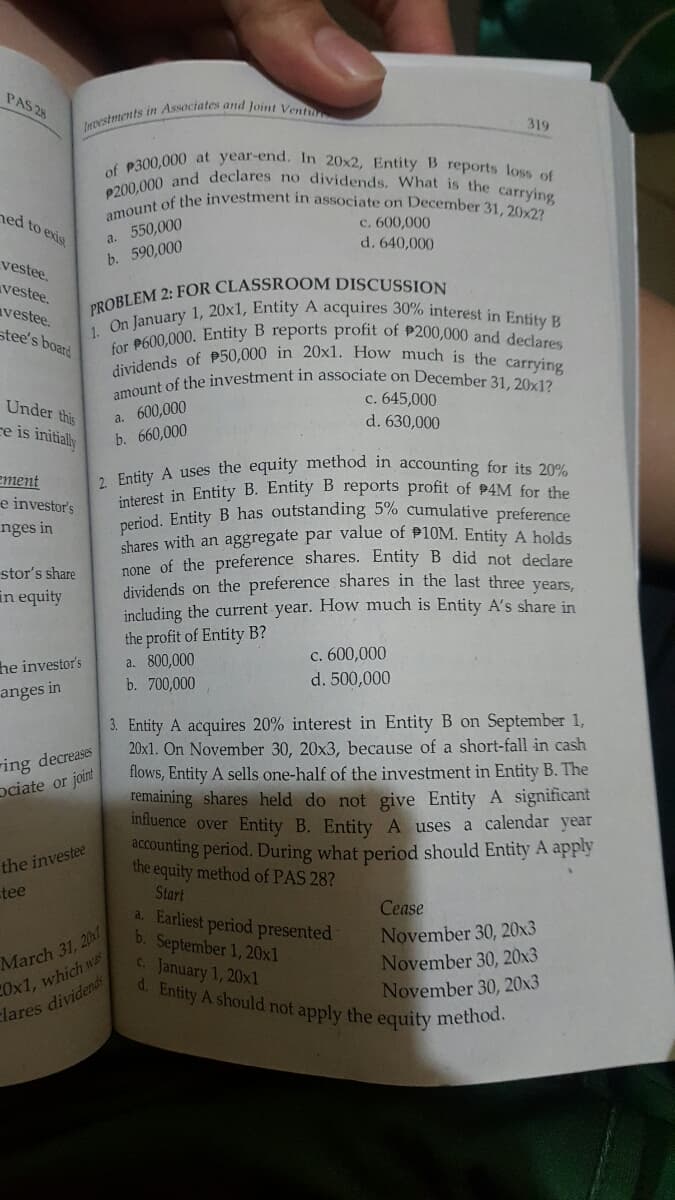 1. On January 1, 20x1, Entity A acquires 30% interest in Entity B
d. Entity A should not apply the equity method.
amount of the investment in associate on December 31, 20x2?
interest in Entity B. Entity B reports profit of 94M for the
amount of the investment in associate on December 31, 20x1?
dividends of P50,000 in 20x1. How much is the carrying
P200,000 and declares no dividends. What is the carrying
2. Entity A uses the equity method in accounting for its 20%
period. Entity B has outstanding 5% cumulative preference
for P600,000. Entity B reports profit of P200,000 and declares
of P300,000 at year-end. In 20x2, Entity B reports loss of
PAS 28
319
ned to exist
a. 550,000
b. 590,000
c. 600,000
d. 640,000
vestee.
vestee.
avestee.
stee's board
c. 645,000
Under this
ce is initially
600,000
a.
d. 630,000
b. 660,000
ement
e investor's
nges in
chares with an aggregate par value of P10M. Entity A holds
none of the preference shares. Entity B did not declare
dividends on the preference shares in the last three vears.
including the current year. How much is Entity A's share in
stor's share
in equity
he investor's
anges in
the profit of Entity B?
a. 800,000
b. 700,000
c. 600,000
d. 500,000
3. Entity A acquires 20% interest in Entity B on September 1,
20x1. On November 30, 20x3, because of a short-fall in cash
flows, Entity A sells one-half of the investment in Entity B. The
remaining shares held do not give Entity A significant
influence over Entity B. Entity A uses a calendar year
accounting period. During what period should Entity A apply
the equity method of PAS 28?
Start
a. Earliest period presented
b. September 1, 20x1
C. January 1, 20xl
ring decreases
ociate or joint
the investee
tee
March 31, 20
COx1, which was
clares dividends
Cease
November 30, 20x3
November 30, 20x3
November 30, 20x3
