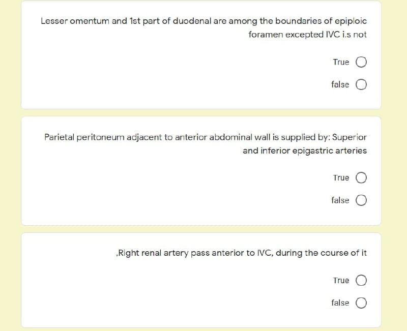 Lesser omentum and 1st part of duodenal are among the boundaries of epiploic
foramen excepted IVC i.s not
True O
false O
Parietal peritoneum adjacent to anterior abdominal wall is supplied by: Superior
and inferior epigastric arteries
True O
false O
„Right renal artery pass anterior to IVC, during the course of it
True O
false O
