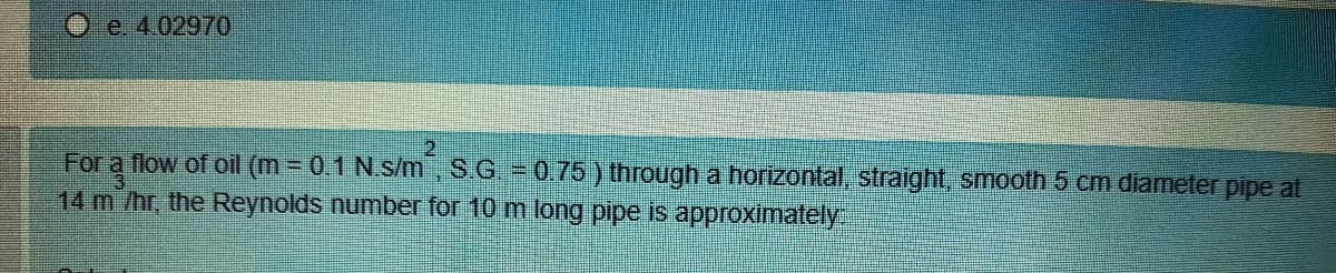 Oe. 4.02970
2.
For a flow of oil (m = 0.1 N.s/m, S.G. = 0.75 ) through a horizontal, straight, smooth 5 cm diameter pipe at
14 m /hr, the Reynolds number for 10 m long pipe is approximately
