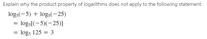 Explain why the product property of logarithms does not apply to the following statement.
logs(-5) + log5(-25)
= logs[(-5)(-25)]
log5 125 = 3
