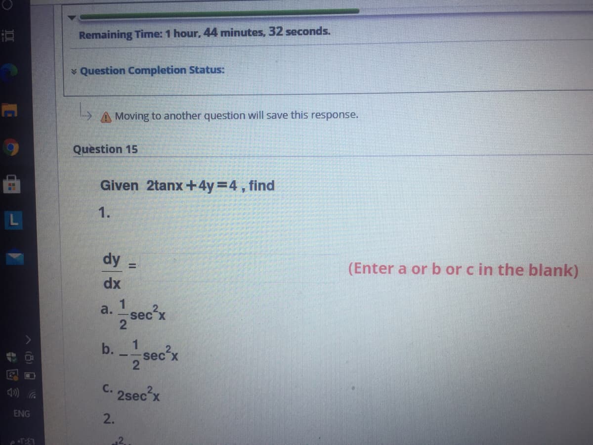 Remaining Time: 1 hour, 44 minutes, 32 seconds.
v Question Completion Status:
A Moving to another question will save this response.
Question 15
Given 2tanx +4y=4, find
1.
dy
(Enter a or b or c in the blank)
dx
a.sec'x
1
b.
1
sec´x
C. 2sec'x
ENG
2.
2.
