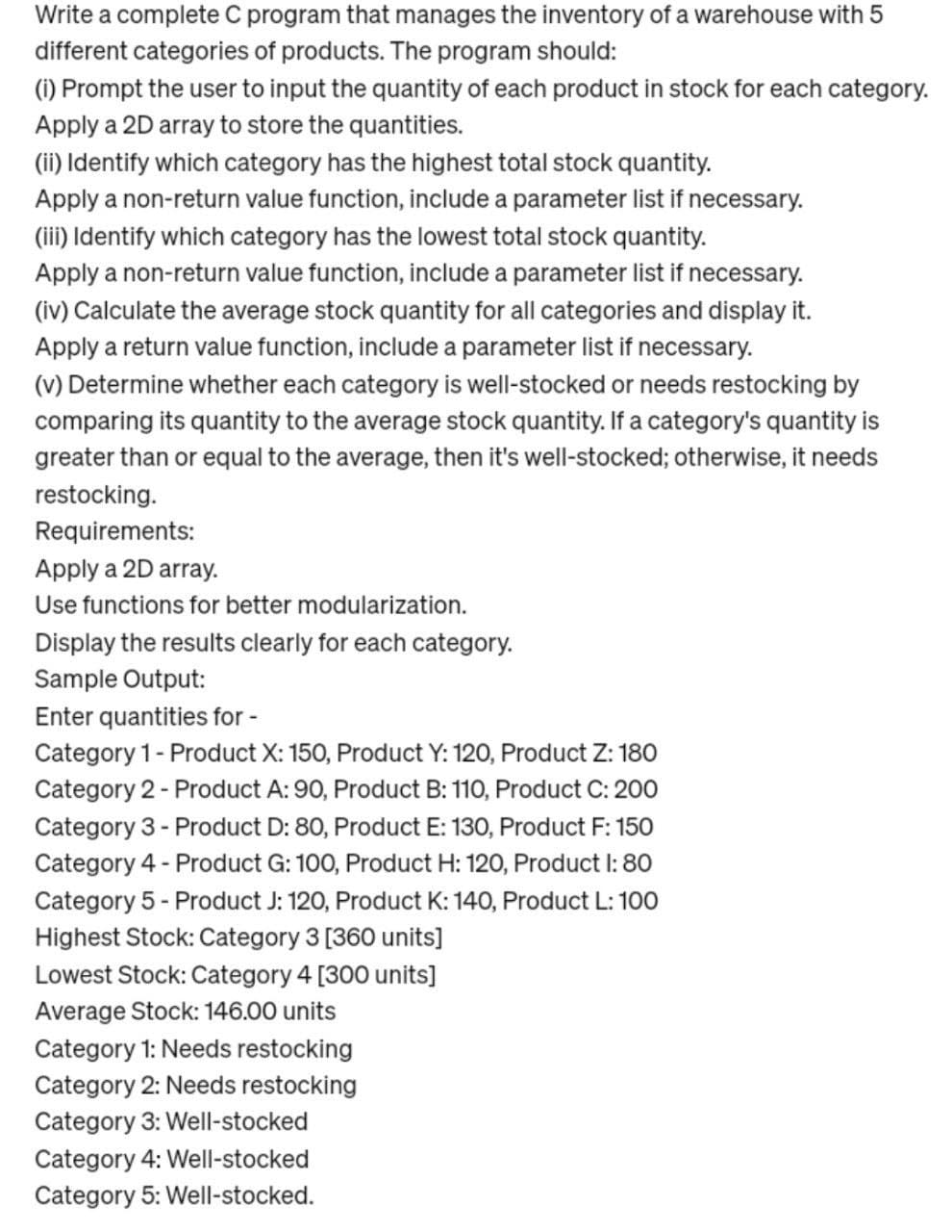 Write a complete C program that manages the inventory of a warehouse with 5
different categories of products. The program should:
(i) Prompt the user to input the quantity of each product in stock for each category.
Apply a 2D array to store the quantities.
(ii) Identify which category has the highest total stock quantity.
Apply a non-return value function, include a parameter list if necessary.
(iii) Identify which category has the lowest total stock quantity.
Apply a non-return value function, include a parameter list if necessary.
(iv) Calculate the average stock quantity for all categories and display it.
Apply a return value function, include a parameter list if necessary.
(v) Determine whether each category is well-stocked or needs restocking by
comparing its quantity to the average stock quantity. If a category's quantity is
greater than or equal to the average, then it's well-stocked; otherwise, it needs
restocking.
Requirements:
Apply a 2D array.
Use functions for better modularization.
Display the results clearly for each category.
Sample Output:
Enter quantities for -
Category 1 - Product X: 150, Product Y: 120, Product Z: 180
Category 2 - Product A: 90, Product B: 110, Product C: 200
Category 3 - Product D: 80, Product E: 130, Product F: 150
Category 4 - Product G: 100, Product H: 120, Product I: 80
Category 5 - Product J: 120, Product K: 140, Product L: 100
Highest Stock: Category 3 [360 units]
Lowest Stock: Category 4 [300 units]
Average Stock: 146.00 units
Category 1: Needs restocking
Category 2: Needs restocking
Category 3: Well-stocked
Category 4: Well-stocked
Category 5: Well-stocked.