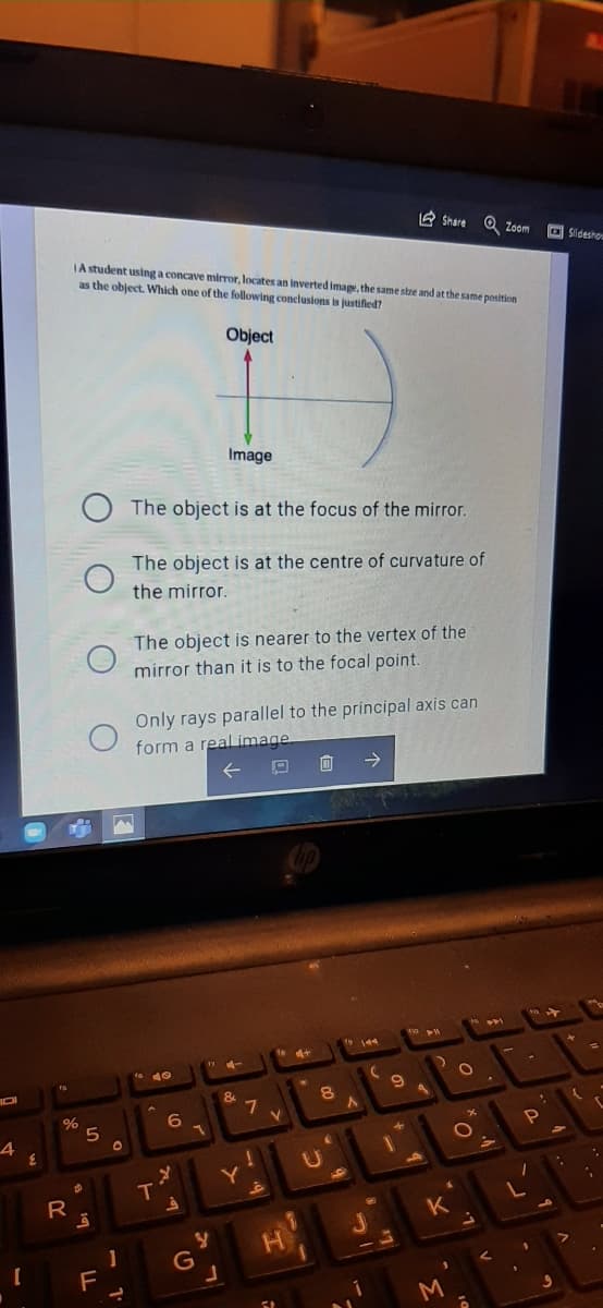 A Share O Zoom
O Sideshov
JA student using a concave mirror, locates an Inverted image, the same stre and at the same position
as the object. Which one of the following conclusions is justifled?
Object
Image
The object is at the focus of the mirror.
The object is at the centre of curvature of
the mirror.
The object is nearer to the vertex of the
mirror than it is to the focal point.
Only rays parallel to the principal axis can
form a real image
面 →
%
U
K
1
F
M
