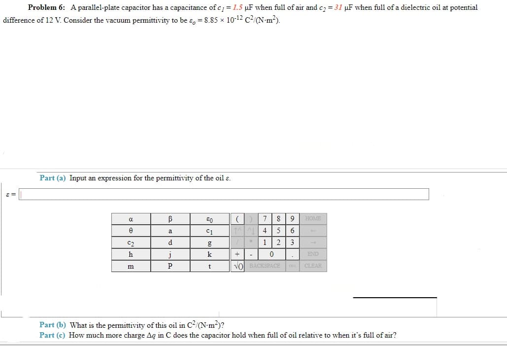 Problem 6: Aparallel-plate capacitor has a capacitance of c = 1.5 µF when full of air and c2 = 31 µF when full of a dielectric oil at potential
difference of 12 V. Consider the vacuum permittivity to be ɛ, = 8.85 x 10-12 c2/N•m²).
Part (a) Input an expression for the permittivity of the oil ɛ.
80
7| 8
9
HOME
C1
4
5
a
C2
d
1
3
h
k
END
P
t
vol BACKSPACE
DEL CLEAR
m
Part (b) What is the permittivity of this oil in C2/N•m?)?
Part (c) How much more charge Ag in C does the capacitor hold when full of oil relative to when it's full of air?
