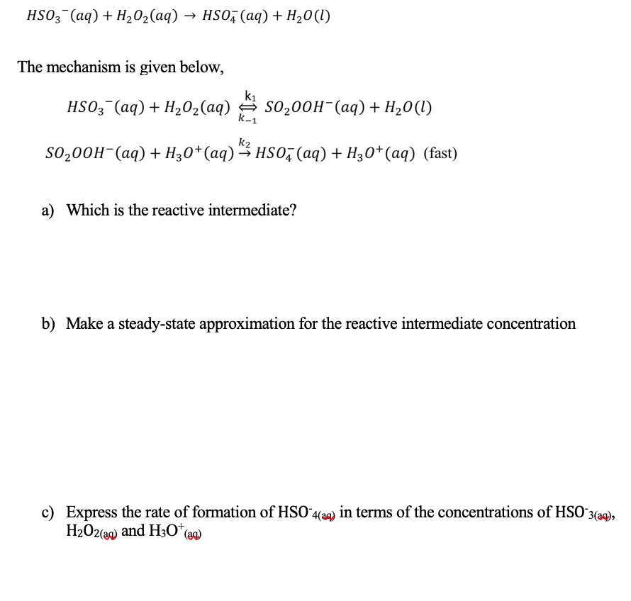 HSO3¯(aq) + H202(aq) → HSO, (aq) + H20(l)
The mechanism is given below,
k1
HSO3¯(aq)+ H202(aq) S0200H¯(aq) + H20(1l)
k-1
k2
SO200H-(aq) + H30*(aq) 3 HSO, (aq) + H30*(aq) (fast)
a) Which is the reactive intermediate?
b) Make a steady-state approximation for the reactive intermediate concentration
c) Express the rate of formation of HSO 4(a9) in terms of the concentrations of HSO 3(aq),
H2O2(39) and H30*(ag)
