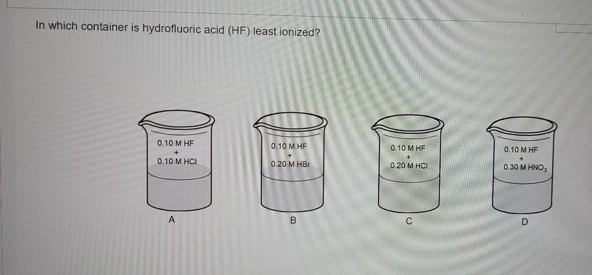 In which container is hydrofluoric acid (HF) least ionized?
0.10 M HF
0.10 M HF
+
0.10 M HCI
0.20 M HBr
A
B
0.10 M HF
0.20 M HCI
0.10 M HF
0.30 M HNO3
D