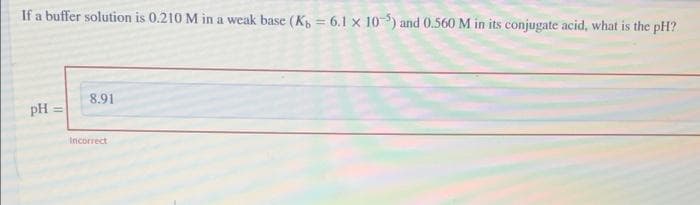 If a buffer solution is 0.210 M in a weak base (K = 6.1 x 10-) and 0.560 M in its conjugate acid, what is the pH?
8.91
pH =
Incorrect
