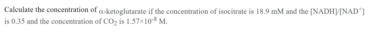 Calculate the concentration of a-ketoglutarate if the concentration of isocitrate is 18.9 mM and the [NADH]/[NAD+]
is 0.35 and the concentration of CO2 is 1.57×10-8 M.