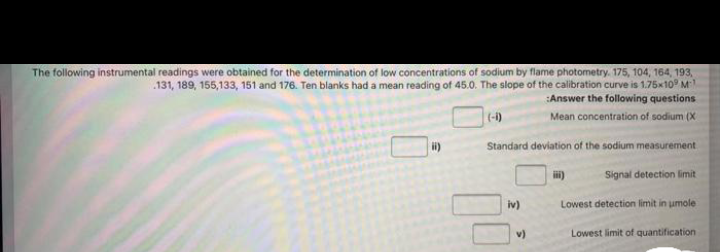 The following instrumental readings were obtained for the determination of low concentrations of sodium by flame photometry. 175, 104, 164, 193,
131, 189, 155,133, 151 and 176. Ten blanks had a mean reading of 45.0. The slope of the calibration curve is 1.75x10 M
Answer the following questions
(-1)
Mean concentration of sodium (X
Standard deviation of the sodium measurement
Signal detection limit
iv)
Lowest detection limit in umole
v)
Lowest limit of quantification
