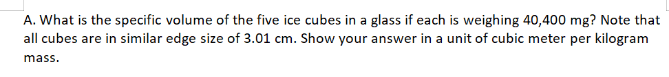 A. What is the specific volume of the five ice cubes in a glass if each is weighing 40,400 mg? Note that
all cubes are in similar edge size of 3.01 cm. Show your answer in a unit of cubic meter per kilogram
mass.
