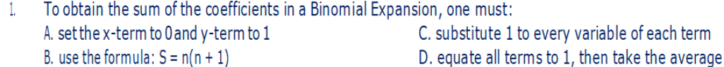 To obtain the sum of the coefficients in a Binomial Expansion, one must:
A. set the x-term to 0 and y-term to 1
B. use the formula: S = n(n+1)
C. substitute 1 to every variable of each term
D. equate all terms to 1, then take the average